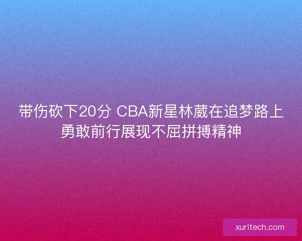 带伤砍下20分 CBA新星林葳在追梦路上勇敢前行展现不屈拼搏精神