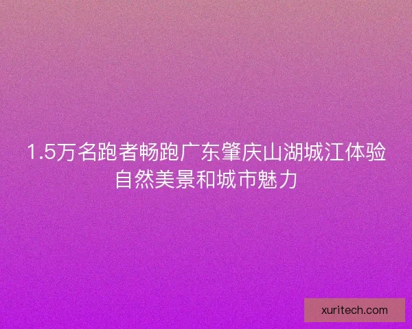1.5万名跑者畅跑广东肇庆山湖城江体验自然美景和城市魅力 1.5万名跑者畅跑广东肇庆山湖城江体验自然美景和城市魅力