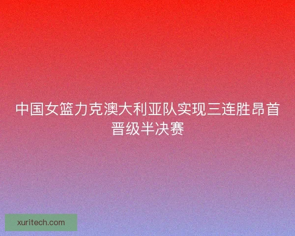 中国女篮力克澳大利亚队实现三连胜昂首晋级半决赛